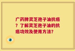 广药牌灵芝孢子油抗癌？了解灵芝孢子油的抗癌功效及使用方法？