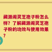 藏源阁灵芝孢子粉怎么样？了解藏源阁灵芝孢子粉的功效与使用效果？