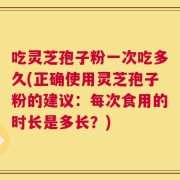 吃灵芝孢子粉一次吃多久(正确使用灵芝孢子粉的建议：每次食用的时长是多长？)