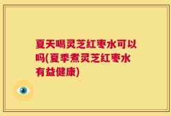 夏天喝灵芝红枣水可以吗(夏季煮灵芝红枣水有益健康)