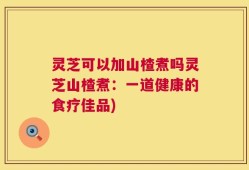 灵芝可以加山楂煮吗灵芝山楂煮：一道健康的食疗佳品)