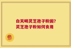 白天喝灵芝孢子粉困？灵芝孢子粉如何食用