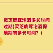 灵芝鹿茸泡酒多长时间过期(灵芝鹿茸泡酒保质期有多长时间？)