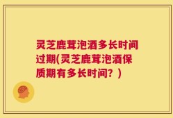 灵芝鹿茸泡酒多长时间过期(灵芝鹿茸泡酒保质期有多长时间？)