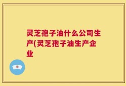 灵芝孢子油什么公司生产(灵芝孢子油生产企业