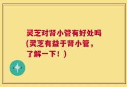 灵芝对肾小管有好处吗(灵芝有益于肾小管，了解一下！)