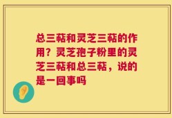 总三萜和灵芝三萜的作用？灵芝孢子粉里的灵芝三萜和总三萜，说的是一回事吗