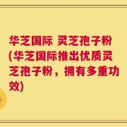 华芝国际 灵芝孢子粉(华芝国际推出优质灵芝孢子粉，拥有多重功效)