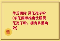 华芝国际 灵芝孢子粉(华芝国际推出优质灵芝孢子粉，拥有多重功效)