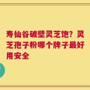 寿仙谷破壁灵芝饱？灵芝孢子粉哪个牌子最好用安全