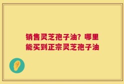 销售灵芝孢子油？哪里能买到正宗灵芝孢子油