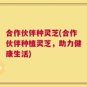 合作伙伴种灵芝(合作伙伴种植灵芝，助力健康生活)