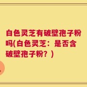 白色灵芝有破壁孢子粉吗(白色灵芝：是否含破壁孢子粉？)