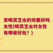 常喝灵芝水的效果好吗女性(喝灵芝水对女性有哪些好处？)