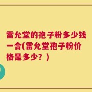 雷允堂的孢子粉多少钱一合(雷允堂孢子粉价格是多少？)