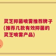 灵芝抑菌喷雾推荐牌子(推荐几款有效抑菌的灵芝喷雾产品)