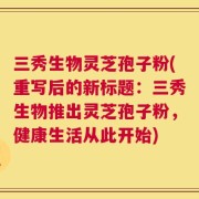三秀生物灵芝孢子粉(重写后的新标题：三秀生物推出灵芝孢子粉，健康生活从此开始)