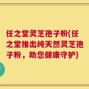 任之堂灵芝孢子粉(任之堂推出纯天然灵芝孢子粉，助您健康守护)