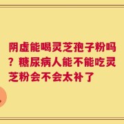 阴虚能喝灵芝孢子粉吗？糖尿病人能不能吃灵芝粉会不会太补了