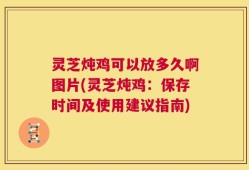 灵芝炖鸡可以放多久啊图片(灵芝炖鸡：保存时间及使用建议指南)