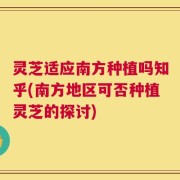 灵芝适应南方种植吗知乎(南方地区可否种植灵芝的探讨)