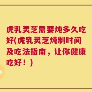 虎乳灵芝需要炖多久吃好(虎乳灵芝炖制时间及吃法指南，让你健康吃好！)