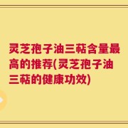 灵芝孢子油三萜含量最高的推荐(灵芝孢子油三萜的健康功效)