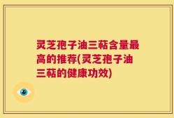 灵芝孢子油三萜含量最高的推荐(灵芝孢子油三萜的健康功效)