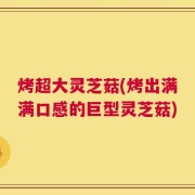 烤超大灵芝菇(烤出满满口感的巨型灵芝菇)