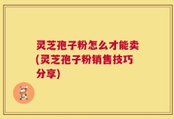 灵芝孢子粉怎么才能卖(灵芝孢子粉销售技巧分享)
