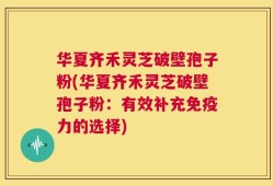 华夏齐禾灵芝破壁孢子粉(华夏齐禾灵芝破壁孢子粉：有效补充免疫力的选择)