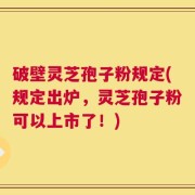 破壁灵芝孢子粉规定(规定出炉，灵芝孢子粉可以上市了！)