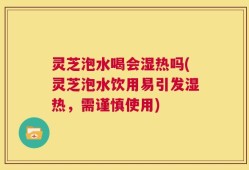 灵芝泡水喝会湿热吗(灵芝泡水饮用易引发湿热，需谨慎使用)