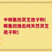 中粮集团灵芝孢子粉(粮集团推出纯天然灵芝孢子粉)