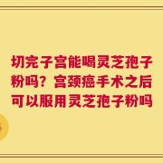 切完子宫能喝灵芝孢子粉吗？宫颈癌手术之后可以服用灵芝孢子粉吗