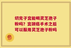 切完子宫能喝灵芝孢子粉吗？宫颈癌手术之后可以服用灵芝孢子粉吗
