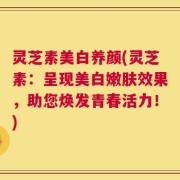灵芝素美白养颜(灵芝素：呈现美白嫩肤效果，助您焕发青春活力！)
