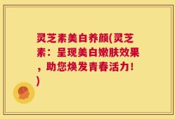 灵芝素美白养颜(灵芝素：呈现美白嫩肤效果，助您焕发青春活力！)