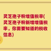 灵芝孢子粉增值税率(灵芝孢子粉新增增值税率，你需要知道的税收信息)