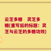云芝多糖   灵芝多糖(重写后的标题：灵芝与云芝的多糖功效)