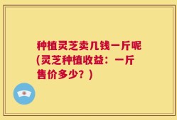 种植灵芝卖几钱一斤呢(灵芝种植收益：一斤售价多少？)