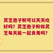灵芝孢子粉可以天天吃好吗？灵芝孢子粉和灵芝每天能一起食用吗？