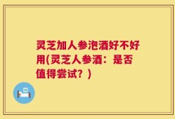 灵芝加人参泡酒好不好用(灵芝人参酒：是否值得尝试？)