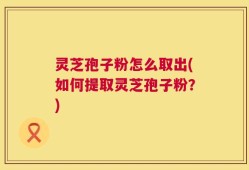 灵芝孢子粉怎么取出(如何提取灵芝孢子粉？)