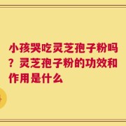 小孩哭吃灵芝孢子粉吗？灵芝孢子粉的功效和作用是什么