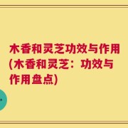 木香和灵芝功效与作用(木香和灵芝：功效与作用盘点)