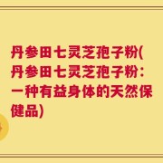 丹参田七灵芝孢子粉(丹参田七灵芝孢子粉：一种有益身体的天然保健品)