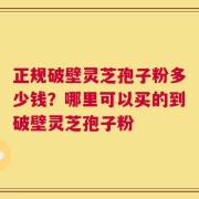正规破壁灵芝孢子粉多少钱？哪里可以买的到破壁灵芝孢子粉
