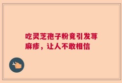 吃灵芝孢子粉竟引发荨麻疹，让人不敢相信