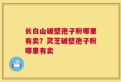 长白山破壁孢子粉哪里有卖？灵芝破壁孢子粉哪里有卖